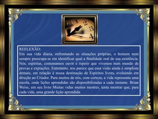 REFLEXÃO:
Em sua vida diária, enfrentando as situações próprias, o homem nem
sempre preocupa-se em identificar qual a finalidade real de sua existência.
Nós, espíritas, costumamos ouvir e repetir que vivemos num mundo de
provas e expiações. Entretanto, nos parece que essa visão ainda é simplista
demais, em relação à nossa destinação de Espíritos livres, evoluindo em
direção ao Criador. Para muitos de nós, com certeza, a vida representa uma
escola, onde lições aprendidas são disponibilizadas a cada instante. Brian
Weiss, em seu livro Muitas vidas muitos mestres, tenta mostrar que, para
cada vida, uma grande lição aprendida.
 