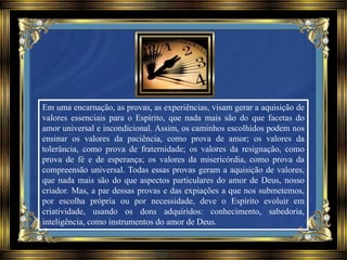 Em uma encarnação, as provas, as experiências, visam gerar a aquisição de
valores essenciais para o Espírito, que nada mais são do que facetas do
amor universal e incondicional. Assim, os caminhos escolhidos podem nos
ensinar os valores da paciência, como prova de amor; os valores da
tolerância, como prova de fraternidade; os valores da resignação, como
prova de fé e de esperança; os valores da misericórdia, como prova da
compreensão universal. Todas essas provas geram a aquisição de valores,
que nada mais são do que aspectos particulares do amor de Deus, nosso
criador. Mas, a par dessas provas e das expiações a que nos submetemos,
por escolha própria ou por necessidade, deve o Espírito evoluir em
criatividade, usando os dons adquiridos: conhecimento, sabedoria,
inteligência, como instrumentos do amor de Deus.
 