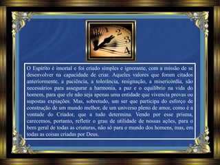 O Espírito é imortal e foi criado simples e ignorante, com a missão de se
desenvolver na capacidade de criar. Aqueles valores que foram citados
anteriormente, a paciência, a tolerância, resignação, a misericórdia, são
necessários para assegurar a harmonia, a paz e o equilíbrio na vida do
homem, para que ele não seja apenas uma entidade que vivencia provas ou
supostas expiações. Mas, sobretudo, um ser que participa do esforço de
construção de um mundo melhor, de um universo pleno de amor, como é a
vontade do Criador, que a tudo determina. Vendo por esse prisma,
carecemos, portanto, refletir o grau de utilidade de nossas ações, para o
bem geral de todas as criaturas, não só para o mundo dos homens, mas, em
todas as coisas criadas por Deus.
 