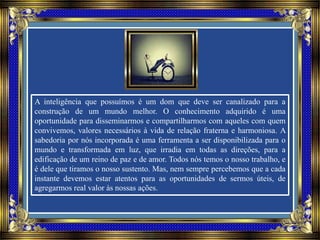 A inteligência que possuímos é um dom que deve ser canalizado para a
construção de um mundo melhor. O conhecimento adquirido é uma
oportunidade para disseminarmos e compartilharmos com aqueles com quem
convivemos, valores necessários à vida de relação fraterna e harmoniosa. A
sabedoria por nós incorporada é uma ferramenta a ser disponibilizada para o
mundo e transformada em luz, que irradia em todas as direções, para a
edificação de um reino de paz e de amor. Todos nós temos o nosso trabalho, e
é dele que tiramos o nosso sustento. Mas, nem sempre percebemos que a cada
instante devemos estar atentos para as oportunidades de sermos úteis, de
agregarmos real valor às nossas ações.
 