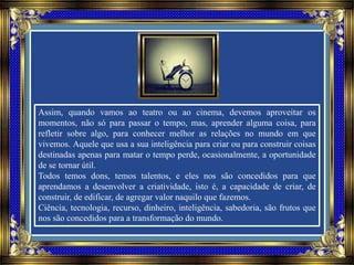 Assim, quando vamos ao teatro ou ao cinema, devemos aproveitar os
momentos, não só para passar o tempo, mas, aprender alguma coisa, para
refletir sobre algo, para conhecer melhor as relações no mundo em que
vivemos. Aquele que usa a sua inteligência para criar ou para construir coisas
destinadas apenas para matar o tempo perde, ocasionalmente, a oportunidade
de se tornar útil.
Todos temos dons, temos talentos, e eles nos são concedidos para que
aprendamos a desenvolver a criatividade, isto é, a capacidade de criar, de
construir, de edificar, de agregar valor naquilo que fazemos.
Ciência, tecnologia, recurso, dinheiro, inteligência, sabedoria, são frutos que
nos são concedidos para a transformação do mundo.
 