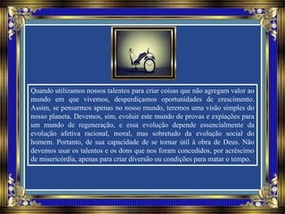 Quando utilizamos nossos talentos para criar coisas que não agregam valor ao
mundo em que vivemos, desperdiçamos oportunidades de crescimento.
Assim, se pensarmos apenas no nosso mundo, teremos uma visão simples do
nosso planeta. Devemos, sim, evoluir este mundo de provas e expiações para
um mundo de regeneração, e essa evolução depende essencialmente da
evolução afetiva racional, moral, mas sobretudo da evolução social do
homem. Portanto, de sua capacidade de se tornar útil à obra de Deus. Não
devemos usar os talentos e os dons que nos foram concedidos, por acréscimo
de misericórdia, apenas para criar diversão ou condições para matar o tempo.
 