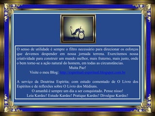 O senso de utilidade é sempre o filtro necessário para direcionar os esforços
que devemos despender em nossa jornada terrena. Exercitemos nossa
criatividade para construir um mundo melhor, mais fraterno, mais justo, onde
o bem torne-se a ação natural do homem, em todas as circunstâncias.
Muita Paz!
Visite o meu Blog: http://espiritual-espiritual.blogspot.com.br
A serviço da Doutrina Espírita; com estudo comentado de O Livro dos
Espíritos e de reflexões sobre O Livro dos Médiuns.
O amanhã é sempre um dia a ser conquistado. Pense nisso!
Leia Kardec! Estude Kardec! Pratique Kardec! Divulgue Kardec!
 