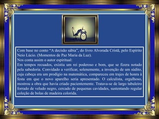 Com base no conto “A decisão sábia”, do livro Alvorada Cristã, pelo Espírito
Neio Lúcio. (Momentos de Paz Maria da Luz).
Nos conta assim o autor espiritual:
Em tempos recuados, existiu um rei poderoso e bom, que se fizera notado
pela sabedoria. Convidado a verificar, solenemente, a invenção de um súdito,
cuja cabeça era um prodígio na matemática, compareceu em trajes de honra à
festa em que o novo aparelho seria apresentado. O calculista, orgulhoso,
mostrou a obra que havia criado pacientemente. Tratava-se de largo tabuleiro
forrado de veludo negro, cercado de pequenas cavidades, sustentando regular
coleção de bolas de madeira colorida.
 