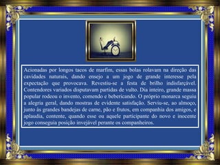 Acionadas por longos tacos de marfim, essas bolas rolavam na direção das
cavidades naturais, dando ensejo a um jogo de grande interesse pela
expectação que provocava. Revestiu-se a festa de brilho indisfarçável.
Contendores variados disputavam partidas de vulto. Dia inteiro, grande massa
popular rodeou o invento, comendo e bebericando. O próprio monarca seguiu
a alegria geral, dando mostras de evidente satisfação. Serviu-se, ao almoço,
junto às grandes bandejas de carne, pão e frutos, em companhia dos amigos, e
aplaudia, contente, quando esse ou aquele participante do novo e inocente
jogo conseguia posição invejável perante os companheiros.
 