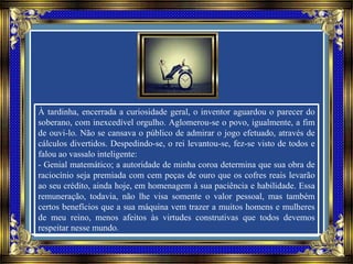 À tardinha, encerrada a curiosidade geral, o inventor aguardou o parecer do
soberano, com inexcedível orgulho. Aglomerou-se o povo, igualmente, a fim
de ouvi-lo. Não se cansava o público de admirar o jogo efetuado, através de
cálculos divertidos. Despedindo-se, o rei levantou-se, fez-se visto de todos e
falou ao vassalo inteligente:
- Genial matemático; a autoridade de minha coroa determina que sua obra de
raciocínio seja premiada com cem peças de ouro que os cofres reais levarão
ao seu crédito, ainda hoje, em homenagem à sua paciência e habilidade. Essa
remuneração, todavia, não lhe visa somente o valor pessoal, mas também
certos benefícios que a sua máquina vem trazer a muitos homens e mulheres
de meu reino, menos afeitos às virtudes construtivas que todos devemos
respeitar nesse mundo.
 