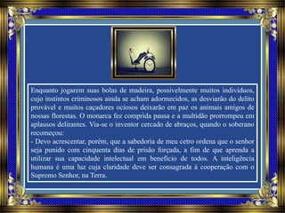 Enquanto jogarem suas bolas de madeira, possivelmente muitos indivíduos,
cujo instintos criminosos ainda se acham adormecidos, as desviarão do delito
provável e muitos caçadores ociosos deixarão em paz os animais amigos de
nossas florestas. O monarca fez comprida pausa e a multidão prorrompeu em
aplausos delirantes. Via-se o inventor cercado de abraços, quando o soberano
recomeçou:
- Devo acrescentar, porém, que a sabedoria de meu cetro ordena que o senhor
seja punido com cinquenta dias de prisão forçada, a fim de que aprenda a
utilizar sua capacidade intelectual em benefício de todos. A inteligência
humana é uma luz cuja claridade deve ser consagrada à cooperação com o
Supremo Senhor, na Terra.
 
