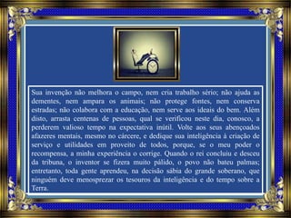 Sua invenção não melhora o campo, nem cria trabalho sério; não ajuda as
dementes, nem ampara os animais; não protege fontes, nem conserva
estradas; não colabora com a educação, nem serve aos ideais do bem. Além
disto, arrasta centenas de pessoas, qual se verificou neste dia, conosco, a
perderem valioso tempo na expectativa inútil. Volte aos seus abençoados
afazeres mentais, mesmo no cárcere, e dedique sua inteligência à criação de
serviço e utilidades em proveito de todos, porque, se o meu poder o
recompensa, a minha experiência o corrige. Quando o rei concluiu e desceu
da tribuna, o inventor se fizera muito pálido, o povo não bateu palmas;
entretanto, toda gente aprendeu, na decisão sábia do grande soberano, que
ninguém deve menosprezar os tesouros da inteligência e do tempo sobre a
Terra.
 