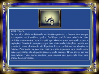 REFLEXÃO:
Em sua vida diária, enfrentando as situações próprias, o homem nem sempre
preocupa-se em identificar qual a finalidade real de sua existência. Nós,
espíritas, costumamos ouvir e repetir que vivemos num mundo de provas e
expiações. Entretanto, nos parece que essa visão ainda é simplista demais, em
relação à nossa destinação de Espíritos livres, evoluindo em direção ao
Criador. Para muitos de nós, com certeza, a vida representa uma escola, onde
lições aprendidas são disponibilizadas a cada instante. Brian Weiss, em seu
livro Muitas vidas muitos mestres, tenta mostrar que, para cada vida, uma
grande lição aprendida.
 