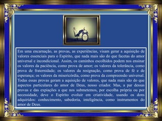 Em uma encarnação, as provas, as experiências, visam gerar a aquisição de
valores essenciais para o Espírito, que nada mais são do que facetas do amor
universal e incondicional. Assim, os caminhos escolhidos podem nos ensinar
os valores da paciência, como prova de amor; os valores da tolerância, como
prova de fraternidade; os valores da resignação, como prova de fé e de
esperança; os valores da misericórdia, como prova da compreensão universal.
Todas essas provas geram a aquisição de valores, que nada mais são do que
aspectos particulares do amor de Deus, nosso criador. Mas, a par dessas
provas e das expiações a que nos submetemos, por escolha própria ou por
necessidade, deve o Espírito evoluir em criatividade, usando os dons
adquiridos: conhecimento, sabedoria, inteligência, como instrumentos do
amor de Deus.
 
