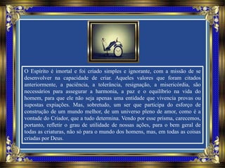 O Espírito é imortal e foi criado simples e ignorante, com a missão de se
desenvolver na capacidade de criar. Aqueles valores que foram citados
anteriormente, a paciência, a tolerância, resignação, a misericórdia, são
necessários para assegurar a harmonia, a paz e o equilíbrio na vida do
homem, para que ele não seja apenas uma entidade que vivencia provas ou
supostas expiações. Mas, sobretudo, um ser que participa do esforço de
construção de um mundo melhor, de um universo pleno de amor, como é a
vontade do Criador, que a tudo determina. Vendo por esse prisma, carecemos,
portanto, refletir o grau de utilidade de nossas ações, para o bem geral de
todas as criaturas, não só para o mundo dos homens, mas, em todas as coisas
criadas por Deus.
 