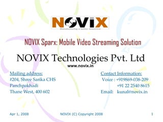 NOVIX Sparx: Mobile Video Streaming Solution NOVIX Technologies Pvt. Ltd www.novix.in Mailing address: #204, Shree Sarika CHS Panchpakhadi Thane West, 400 602 Contact Information:  Voice : +919869-038-209 +91 22 2540 8615 Email:  [email_address] 