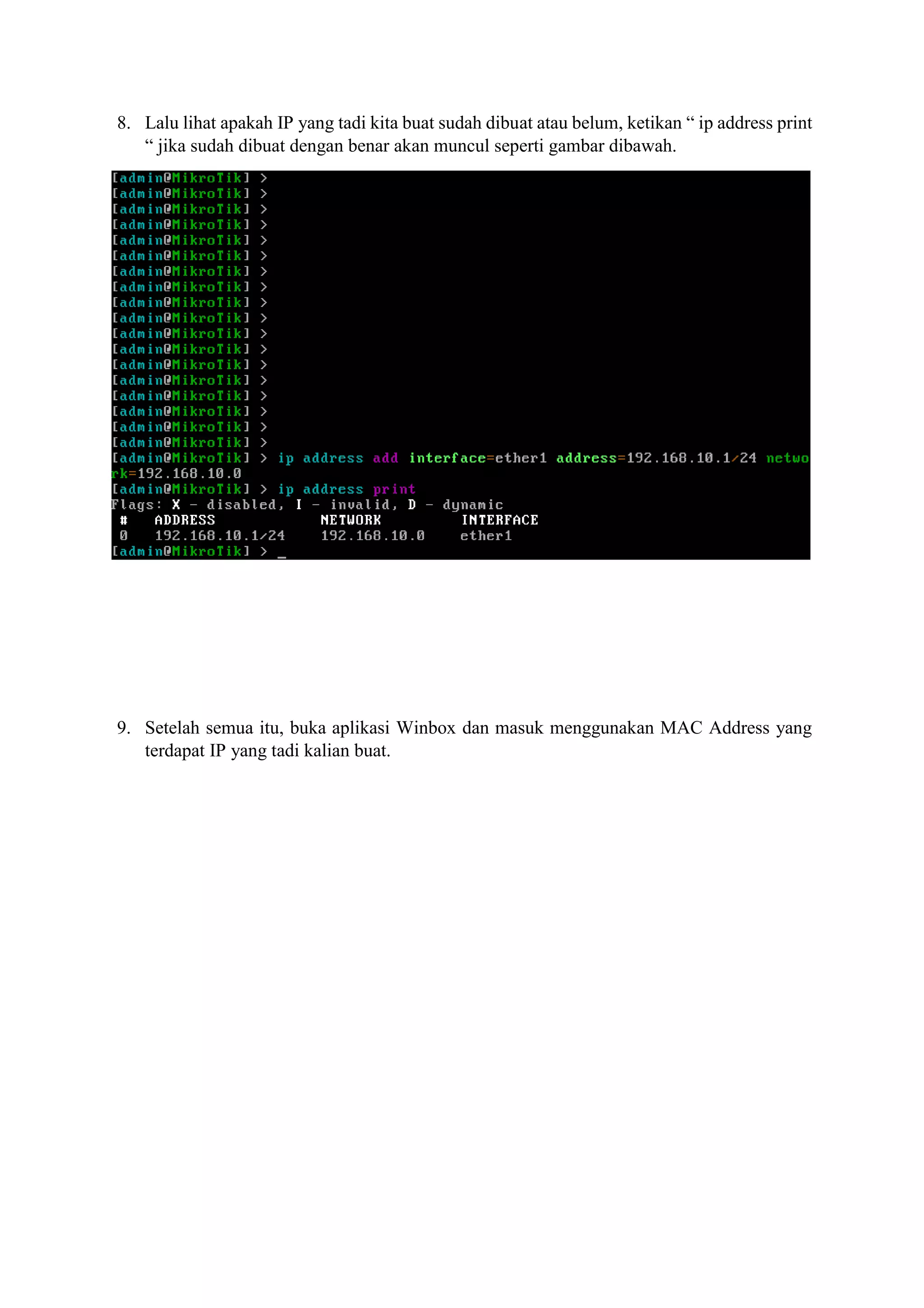 8. Lalu lihat apakah IP yang tadi kita buat sudah dibuat atau belum, ketikan “ ip address print
“ jika sudah dibuat dengan benar akan muncul seperti gambar dibawah.
9. Setelah semua itu, buka aplikasi Winbox dan masuk menggunakan MAC Address yang
terdapat IP yang tadi kalian buat.
 
