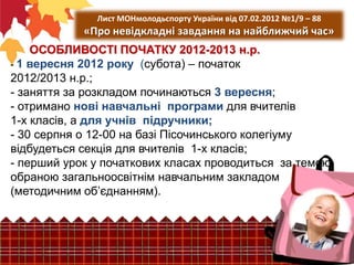 Лист МОНмолодьспорту України від 07.02.2012 №1/9 – 88

«Про невідкладні завдання на найближчий час»
ОСОБЛИВОСТІ ПОЧАТКУ 2012-2013 н.р.
- 1 вересня 2012 року (субота) – початок
2012/2013 н.р.;
- заняття за розкладом починаються 3 вересня;
- отримано нові навчальні програми для вчителів
1-х класів, а для учнів підручники;
- 30 серпня о 12-00 на базі Пісочинського колегіуму
відбудеться секція для вчителів 1-х класів;
- перший урок у початкових класах проводиться за темою
обраною загальноосвітнім навчальним закладом
(методичним об’єднанням).

 