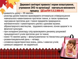 Державні санітарні правила і норми влаштування,
утримання ЗНЗ та організації навчально-виховного
процесу (ДСанПіН 5.5.2.008-01)

-тривалість уроку – 35 хвилин;
- розклад уроків повинен враховувати оптимальне співвідношення
навчального навантаження протягом тижня, а також правильне
чергування протягом дня і тижня предметів природничоматематичного і гуманітарного циклів з уроками музики,
образотворчого мистецтва, трудового навчання, основ здоров`я та
фізичної культури;
- при складанні розкладу слід враховувати динаміку розумової
працездатності учнів протягом дня та тижня;
- кожні 15 хвилин уроку – фізкульхвилинки та гімнастика для очей;
- розвантажувальний день – четвер;
- словесна характеристика знань, умінь і навичок учнів;
- домашні завдання не задаються.

 