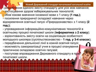 - розроблення єдиного змісту стандарту для усіх мов навчання;

- застосування здоров`язбережувальних технологій;
- обов`язкове вивчення іноземної мови з 1 класу (1 год.);
- посилення природничої складової навчання через
відокремлення освітньої галузі «Природознавство» з 1 класу (2
год.);
- упровадження інформаційно-комунікативних технологій в
освітньому процесі початкової школи (інформатика з 2 класу);
- зорієнтованість змісту освіти на соціалізацію особистості
молодшого школяра (суспільствознавство - 1 год. у 3-4 класах);
- передбачення діяльнісної лінії в кожній освітній галузі;
- можливість самореалізації учня в процесі опанування
практичною складовою освітніх галузей;
- поступове впровадження Державного стандарту в практику
початкової школи.

 