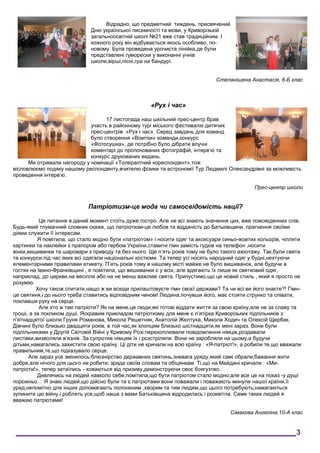 Відрадно, що предметний тиждень, присвячений
Дню української писемності та мови, у Криворізькій
загальноосвітній школі №21 вже став традиційним. І
кожного року він відбувається якось особливо, по-
новому. Була проведена урочиста лінійка,де були
представлені гуморески у виконанні учнів
школи,вірші,пісні,гра на бандурі.
Степанішена Анастасія, 6-Б клас
«Рух і час»
17 листопада наш шкільний прес-центр брав
участь в районному турі міського фестивалю дитячих
прес-центрів «Рух і час». Серед завдань для команд
було створення «Візитки» команди,конкурс
«Фотосушка», де потрібно було дібрати влучні
коментарі до пропонованих фотографій, інтерв’ю та
конкурс друкованих видань.
Ми отримали нагороду у номінації «Толерантний кореспондент»,тож
вісловлюємо подяку нашому респонденту,вчителю фізики та астрономії Тур Людмилі Олександрівні за можливість
проведення інтерв’ю.
Прес-центр школи
Патріотизм-це мода чи самосвідомість нації?
Це питання в даний момент стоїть дуже гостро. Але не всі знають значення цих, вже повсякденних слів.
Будь-який тлумачний словник скаже, що патріотизм-це любов та відданість до Батьківщини, прагнення своїми
діями служити її інтересам.
Я помітила, що стало модно бути «патріотом» і носити одяг та аксесуари синьо-жовтих кольорів, чіпляти
картинки та наклейки з прапором або гербом України,ставити гімн замість гудків на телефон ,носити
вінки,вишиванки та шаровари з приводу та без нього. Ще п’ять років тому не було такого ажіотажу. Так,були свята
та конкурси,під час яких всі одягали національні костюми. Та тепер усі носять народний одяг у будні,нехтуючи
елементарними правилами етикету. П’ять років тому в нашому місті майже не було вишиванок, але будучи в
гостях на Івано-Франківщині , я помітила, що вишиванки є у всіх, але вдягають їх лише як святковий одяг,
наприклад, до церкви,на весілля або на не менш важливі свята. Припустимо,що це новий стиль , який я просто не
розумію.
Хочу також спитати,нащо ж ви всюди прилаштовуєте гімн своєї держави? Та чи всі ви його знаєте?! Гімн-
це святиня,і до нього треба ставитись відповідним чином! Людина,почувши його, має стояти струнко та співати,
поклавши руку на серце.
Але хто ж такі патріоти? Як на мене,це люди,які готові віддати життя за свою країну,але не за славу та
гроші, а за покликом душі. Яскравим прикладом патріотизму для мене є п’ятірка Криворізьких підпільників з
п’ятнадцятої школи:Груня Романова, Микола Решетняк, Анатолій Желтуха, Микола Ходич та Олексій Щербак.
Дівчині було близько двадцяти років, в той час,як хлопцям близько шістнадцяти,як мені зараз. Вони були
підпільниками у Другій Світовій Війні у Кривому Розі:перехоплювали повідомлення німців,роздавали
листівки,визволяли в’язнів. За супротив німцям їх і розстріляли. Вони не заробляли на цьому,а будучи
дітьми,намагались захистити свою країну. Ці діти не кричали на всю країну : «Я-патріот!», а робили те,що вважали
правильним,те,що підказувало серце.
Але зараз усе змінилось:блюзнірство державних святинь,зневага уряду,який самі обрали;бажання жити
добре,але нічого для цього не робити; зрада своїм словам та обіцянкам. Ті,що на Майдані кричали : «Ми-
патріоти!», тепер затаїлись - ховаються від призиву,демонструючи своє боягузтво.
Дивлячись на людей навколо себе,помітила,що бути патріотом стало модно,але все це на показ -у душі
порожньо… Я знаю людей,що дійсно були та є патріотами:вони поважали і поважають минуле нашої країни,її
уряд;непомітно для інших допомагають полоненим ,хворим та тим людям,що цього потребують;намагаються
зупинити цю війну,і роблять усе,щоб наша з вами Батьківщина відродилась і розквітла. Саме таких людей я
вважаю патріотами!
Сімакова Ангеліна,10-А клас
___________________________________________________________________3
 
