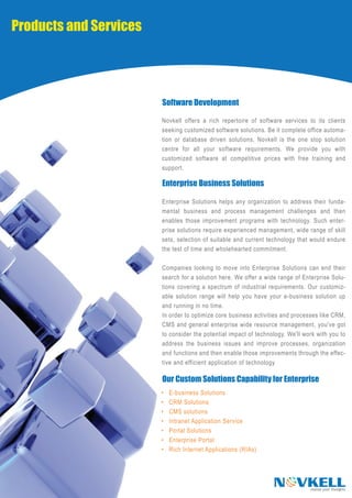 Products and Services




                        Software Development

                        Novkell offers a rich repertoire of software services to its clients
                        seeking customized software solutions. Be it complete office automa-
                        tion or database driven solutions, Novkell is the one stop solution
                        centre for all your software requirements. We provide you with
                        customized software at competitive prices with free training and
                        support.

                        Enterprise Business Solutions

                        Enterprise Solutions helps any organization to address their funda-
                        mental business and process management challenges and then
                        enables those improvement programs with technology. Such enter-
                        prise solutions require experienced management, wide range of skill
                        sets, selection of suitable and current technology that would endure
                        the test of time and wholehearted commitment.

                        Companies looking to move into Enterprise Solutions can end their
                        search for a solution here. We offer a wide range of Enterprise Solu-
                        tions covering a spectrum of industrial requirements. Our customiz-
                        able solution range will help you have your e-business solution up
                        and running in no time.
                        In order to optimize core business activities and processes like CRM,
                        CMS and general enterprise wide resource management, you've got
                        to consider the potential impact of technology. We'll work with you to
                        address the business issues and improve processes, organization
                        and functions and then enable those improvements through the effec-
                        tive and efficient application of technology

                        Our Custom Solutions Capability for Enterprise
                        •   E-business Solutions
                        •   CRM Solutions
                        •   CMS solutions
                        •   Intranet Application Service
                        •   Portal Solutions
                        •   Enterprise Portal
                        •   Rich Internet Applications (RIAs)




                                                                  N VKELL       realise your thoughts
 