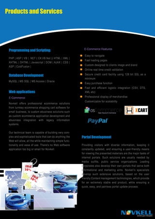 Products and Services




                                                            E-Commerce Features
 Programming and Scripting:
                                                            Easy to navigate
 PHP | ASP | VB | .NET ( C#,VB.Net )| HTML | XML |
                                                            Fast loading pages
 XHTML | DHTML | Javascript | DOM | AJAX | CSS |
                                                            Custom designed to clients image and brand
 ASP | ColdFusion |
                                                            Online real time credit validation

 Database Development                                       Secure credit card facility using 128 bit SSL as a
                                                            minimum
 MySQL | MS SQL | MS Access | Oracle
                                                            Easy purchase function
                                                            Fast and efficient logistic integration (CSV, DTS,
 Web applications                                           XML etc)

 E-Commerce                                                 Professional display of merchandise
                                                            Customizable for scalability
 Novkell offers professional ecommerce solutions
 from turnkey ecommerce shopping cart software for
 small business, to custom ebusiness solutions such
 as custom ecommerce application development and
 ebusiness integration with legacy information
 systems.

 Our technical team is capable of building very com-
 plex and sophisticated tools that can do anything the    Portal Development
 Web will allow, all the while maintaining simple func-
 tionality and ease of use. There's no Web software       Providing visitors with diverse information, keeping it
 application too big or small for Novkell.                constantly updated, and ensuring a user-friendly means
                                                          for viewing the presented materials are the major tasks of
                                                          internet portals. Such solutions are usually needed by
                                                          media outfits, public service organizations. Leading
                                                          corporates also develop their own portals that serve both
                                                          informational and marketing aims. Novkell’s specialists
                                                          develop such extensive solutions, based on the user
                                                          friendly Content management technologies, which provide
                                                          for an extremely stable end product, while ensuring a
                                                          quick, easy, and painless portal update process.




                                                                                            N VKELL      realise your thoughts
 