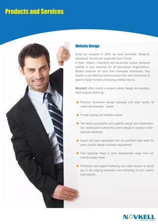 Products and Services




                        Website Design

                        Since our inception in 2004, we have consulted, designed,
                        developed, trained and supported more Clients
                        A fresh, modern, innovative and accessible custom designed
                        website is now essential for all businesses Organizations.
                        Modern websites do more than showcase information, they
                        enable a cost effective communication flow and interactivity to
                        specific target markets producing credible returns.

                        Novkell offers clients a unique custom design and develop-
                        ment program featuring:


                            Premium innovative design concepts and style quality to
                            match the business needs.

                            Private testing and feedback areas.

                            The latest accessibility and usability design and implementa-
                            tion techniques to allow the custom design to comply to inter-
                            national standards.

                            Expert and clear appraisals from our qualified sales team for
                            every custom design business requirement.

                            Fast response times to each development stage from our
                            friendly project team.

                            Promotion and support following your site’s launch to assist
                            you in the ongoing promotion and marketing of your custom
                            built website.




                                                                  N VKELL     realise your thoughts
 