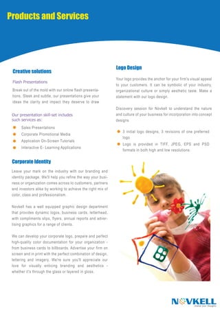 Products and Services




                                                               Logo Design
 Creative solutions
                                                               Your logo provides the anchor for your firm's visual appeal
 Flash Presentations
                                                               to your customers. It can be symbolic of your industry,
 Break out of the mold with our online flash presenta-         organizational culture or simply aesthetic taste. Make a
 tions. Sleek and subtle, our presentations give your          statement with our logo design.
 ideas the clarity and impact they deserve to draw
                                                               Discovery session for Novkell to understand the nature
 Our presentation skill-set includes                           and culture of your business for incorporation into concept
 such services as:                                             designs
      Sales Presentations
                                                                   3 initial logo designs, 3 revisions of one preferred
      Corporate Promotional Media
                                                                   logo
      Application On-Screen Tutorials
                                                                   Logo is provided in TIFF, JPEG, EPS and PSD
      Interactive E- Learning Applications
                                                                   formats in both high and low resolutions

 Corporate Identity
 Leave your mark on the industry with our branding and
 identity package. We'll help you refine the way your busi-
 ness or organization comes across to customers, partners
 and investors alike by working to achieve the right mix of
 color, class and professionalism.

 Novkell has a well equipped graphic design department
 that provides dynamic logos, business cards, letterhead,
 with compliments slips, flyers, annual reports and adver-
 tising graphics for a range of clients.

 We can develop your corporate logo, prepare and perfect
 high-quality color documentation for your organization -
 from business cards to billboards. Advertise your firm on
 screen and in print with the perfect combination of design,
 lettering and imagery. We're sure you'll appreciate our
 love for visually enticing branding and aesthetics -
 whether it's through the glass or layered in gloss.




                                                                                                 N VKELL       realise your thoughts
 