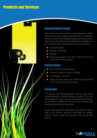 Products and Services




                        Corporate Identity Package
                        With Novkell at your side, you'll be proud of showing your crafted
                        business cards at your networking meetings. We'll put together a
                        cohesive collection of well designed business card layouts, letter-
                        heads and printed organizational collateral that will highlight your
                        firm's professionalism and quality with every correspondence.

                               Letter head design
                               Business Card Design
                               Envelope
                               Designs are provided in TIFF, JPEG, EPS and PSD formats
                               in both high and low resolutions


                        Brochure Design
                               A4, one-sided flyer design (colour)
                               Provided in electronic format on CDROM
                               1 initial design, 3 revisions
                               Please note that images and content must be provided
                               prior to commencement of flyer design



                        Technologies
                        Our Qualified and Experienced staff’s use the latest quality
                        assured techniques to deliver innovative solutions on time and
                        within budgets will make your dream a successful reality. Projects
                        can be built on or offsite and most of our team members have
                        coordinated and worked on high profile


                        Novkell offers application development and software program-
                        ming in the following application technologies for website,
                        software, intranet, custom built applications and existing client
                        projects:




                                                                     N VKELL      realise your thoughts
 