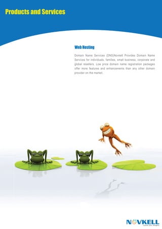 Products and Services




                        Web Hosting
                        Domain Name Services (DNS)Novkell Provides Domain Name
                        Services for individuals, families, small business, corporate and
                        global resellers. Low price domain name registration packages
                        offer more features and enhancements than any other domain
                        provider on the market.




                                                                 N VKELL       realise your thoughts
 