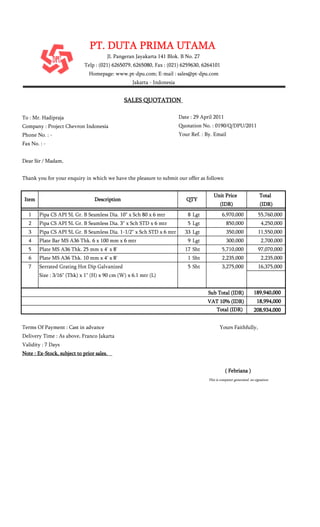 To : Mr. Hadipraja Date : 29 April 2011
Company : Project Chevron Indonesia Quotation No. : 0190/Q/DPU/2011
Phone No. : - Your Ref. : By. Email
Fax No. : -
Dear Sir / Madam,
Thank you for your enquiry in which we have the pleasure to submit our offer as follows:
Unit PriceUnit PriceUnit PriceUnit Price TotalTotalTotalTotal
(IDR)(IDR)(IDR)(IDR) (IDR)(IDR)(IDR)(IDR)
1 Pipa CS API 5L Gr. B Seamless Dia. 10" x Sch 80 x 6 mtr 8 Lgt 6,970,000 55,760,000
2 Pipa CS API 5L Gr. B Seamless Dia. 3" x Sch STD x 6 mtr 5 Lgt 850,000 4,250,000
3 Pipa CS API 5L Gr. B Seamless Dia. 1-1/2" x Sch STD x 6 mtr 33 Lgt 350,000 11,550,000
4 Plate Bar MS A36 Thk. 6 x 100 mm x 6 mtr 9 Lgt 300,000 2,700,000
5 Plate MS A36 Thk. 25 mm x 4' x 8' 17 Sht 5,710,000 97,070,000
6 Plate MS A36 Thk. 10 mm x 4' x 8' 1 Sht 2,235,000 2,235,000
7 Serrated Grating Hot Dip Galvanized 5 Sht 3,275,000 16,375,000
Size : 3/16" (Thk) x 1" (H) x 90 cm (W) x 6.1 mtr (L)
189,940,000189,940,000189,940,000189,940,000
18,994,00018,994,00018,994,00018,994,000
208,934,000208,934,000208,934,000208,934,000
( Febriana )( Febriana )( Febriana )( Febriana )
This is computer generated, no signature
Delivery Time : As above, Franco Jakarta
Validity : 7 Days
Note : Ex-Stock, subject to prior sales.Note : Ex-Stock, subject to prior sales.Note : Ex-Stock, subject to prior sales.Note : Ex-Stock, subject to prior sales.
Sub Total (IDR)Sub Total (IDR)Sub Total (IDR)Sub Total (IDR)
VAT 10% (IDR)VAT 10% (IDR)VAT 10% (IDR)VAT 10% (IDR)
Total (IDR)Total (IDR)Total (IDR)Total (IDR)
Terms Of Payment : Cast in advance Yours Faithfully,
Jakarta - Indonesia
SALES QUOTATIONSALES QUOTATIONSALES QUOTATIONSALES QUOTATION
ItemItemItemItem DescriptionDescriptionDescriptionDescription QTYQTYQTYQTY
PT. DUTA PRIMA UTAMAPT. DUTA PRIMA UTAMAPT. DUTA PRIMA UTAMAPT. DUTA PRIMA UTAMA
Jl. Pangeran Jayakarta 141 Blok. B No. 27
Telp : (021) 6265079, 6265080, Fax : (021) 6259630, 6264101
Homepage: www.pt-dpu.com; E-mail : sales@pt-dpu.com
 