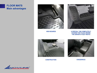 FLOOR MATS
Main advantages




                  HIGH BOARDS    A SPECIAL TAB COMPLETELY
                                 COVERS THE PLACE WHERE
                                  THE DRIVER`S FOOT RESTS




                  CONSTRUCTION         CROSSPIECE
 