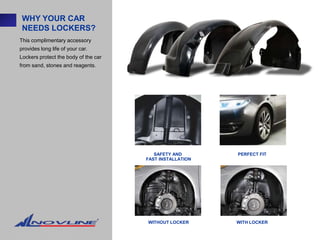 WHY YOUR CAR
 NEEDS LOCKERS?
This complimentary accessory
provides long life of your car.
Lockers protect the body of the car
from sand, stones and reagents.




                                         SAFETY AND       PERFECT FIT
                                      FAST INSTALLATION




                                      WITHOUT LOCKER      WITH LOCKER
 