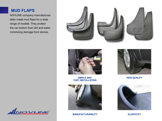 MUD FLAPS
NOVLINE company manufactures
tailor made mud flaps for a wide
range of models. They protect
the car bottom from dirt and water
minimizing damage from stones.




                                        SIMPLE AND       HIGH QUALITY
                                     FAST INSTALLATION




                                     MANUFACTURABILITY    ELASTICITY
 