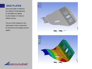 SKID PLATES
Every skid plate is tested by
the method of final elements
for durability and rigidity,
by the imitation of head-on
collision forces.


The aim of this research is the
optimization of the construction
for the terms of the safety and the
rigidity.
 