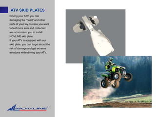 ATV SKID PLATES
Driving your ATV, you risk
damaging the “heart” and other
parts of your toy. In case you want
to feel more safe and protected,
we recommend you to install
NOVLINE skid plate.
If your ATV is equipped with our
skid plate, you can forget about the
risk of damage and get extreme
emotions while driving your ATV.
 