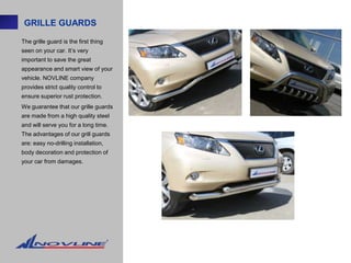GRILLE GUARDS

The grille guard is the first thing
seen on your car. It’s very
important to save the great
appearance and smart view of your
vehicle. NOVLINE company
provides strict quality control to
ensure superior rust protection.
We guarantee that our grille guards
are made from a high quality steel
and will serve you for a long time.
The advantages of our grill guards
are: easy no-drilling installation,
body decoration and protection of
your car from damages.
 