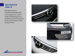 DECORATIVE
 GRILLS
NOVLINE company is
manufacturing decorative grills
for the majority of car and SUV
models. Individual design of our
accessories provides the best look
for your car and makes it unique
among the others.
 