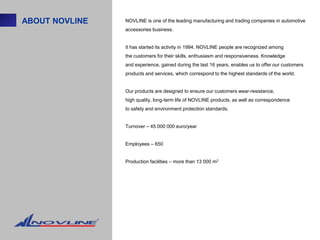 ABOUT NOVLINE   NOVLINE is one of the leading manufacturing and trading companies in automotive
                accessories business.


                It has started its activity in 1994. NOVLINE people are recognized among
                the customers for their skills, enthusiasm and responsiveness. Knowledge
                and experience, gained during the last 16 years, enables us to offer our customers
                products and services, which correspond to the highest standards of the world.


                Our products are designed to ensure our customers wear-resistance,
                high quality, long-term life of NOVLINE products, as well as correspondence
                to safety and environment protection standards.


                Turnover – 45 000 000 euro/year


                Employees – 650


                Production facilities – more than 13 000 m2
 