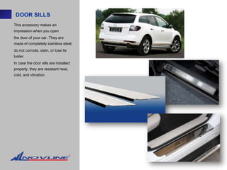 DOOR SILLS
This accessory makes an
impression when you open
the door of your car. They are
made of completely stainless steel,
do not corrode, stain, or lose its
luster.
In case the door sills are installed
properly, they are resistant heat,
cold, and vibration.
 