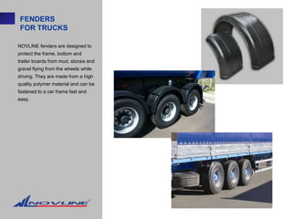 FENDERS
 FOR TRUCKS

NOVLINE fenders are designed to
protect the frame, bottom and
trailer boards from mud, stones and
gravel flying from the wheels while
driving. They are made from a high
quality polymer material and can be
fastened to a car frame fast and
easy.
 