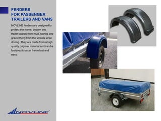FENDERS
FOR PASSENGER
TRAILERS AND VANS
NOVLINE fenders are designed to
protect the frame, bottom and
trailer boards from mud, stones and
gravel flying from the wheels while
driving. They are made from a high
quality polymer material and can be
fastened to a car frame fast and
easy.
 
