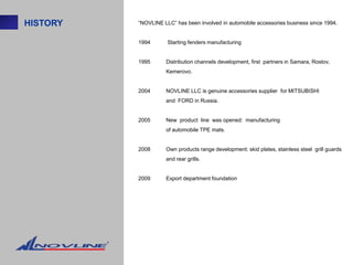 HISTORY   “NOVLINE LLC” has been involved in automobile accessories business since 1994.


          1994       Starting fenders manufacturing


          1995      Distribution channels development, first partners in Samara, Rostov,
                    Kemerovo.


          2004      NOVLINE LLC is genuine accessories supplier for MITSUBISHI
                    and FORD in Russia.


          2005      New product line was opened: manufacturing
                    of automobile TPE mats.


          2008      Own products range development: skid plates, stainless steel grill guards
                    and rear grills.


          2009      Export department foundation
 