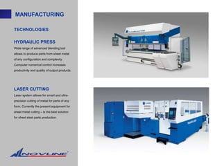 MANUFACTURING

TECHNOLOGIES

HYDRAULIC PRESS
Wide range of advanced blending tool
allows to produce parts from sheet metal
of any configuration and complexity.
Computer numerical control increases
productivity and quality of output products.




LASER CUTTING
Laser system allows for smart and ultra-
precision cutting of metal for parts of any
form. Currently the present equipment for
sheet metal cutting – is the best solution
for sheet steel parts production.
 