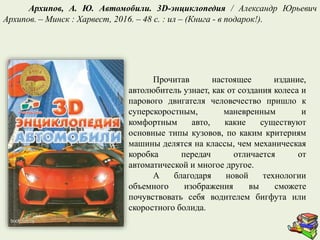 Прочитав настоящее издание,
автолюбитель узнает, как от создания колеса и
парового двигателя человечество пришло к
суперскоростным, маневренным и
комфортным авто, какие существуют
основные типы кузовов, по каким критериям
машины делятся на классы, чем механическая
коробка передач отличается от
автоматической и многое другое.
А благодаря новой технологии
объемного изображения вы сможете
почувствовать себя водителем бигфута или
скоростного болида.
Архипов, А. Ю. Автомобили. 3D-энциклопедия / Александр Юрьевич
Архипов. – Минск : Харвест, 2016. – 48 с. : ил – (Книга - в подарок!).
 
