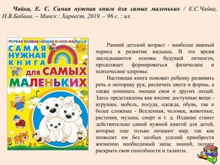 Ранний детский возраст - наиболее важный
период в развитии малыша. В это время
закладываются основы будущей личности,
продолжает формироваться физическое и
психическое здоровье.
Настоящая книга поможет ребенку развивать
речь и моторику рук, различать цвета и формы, а
также понимать эмоции свои и других людей.
Здесь представлены как вполне доступные вещи -
игрушки, мебель, посуда, одежда, обувь, так и
более сложные - Вселенная, человек, животные,
растения, музыка, спорт и т. д. Издание станет
действительно самой нужной книгой для детей,
которые еще только познают мир, так как
позволит им без особых усилий приобрести
жизненно необходимый запас знаний, полнее
раскрыть свои способности и таланты.
Чайка, Е. С. Самая нужная книга для самых маленьких / Е.С.Чайка,
Н.В.Бабина. – Минск : Харвест, 2019. – 96 с. : ил.
 