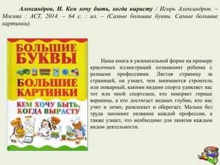 Наша книга в увлекательной форме на примере
красочных иллюстраций познакомит ребенка с
разными профессиями. Листая страницу за
страницей, он узнает, чем занимаются строитель
или пожарный, какими видами спорта удивляет нас
тот или иной спортсмен, кто покоряет горные
вершины, а кто достигает водных глубин, кто нас
учит и лечит, развлекает и оберегает. Малыш без
труда запомнит название каждой профессии, а
также узнает, что необходимо для занятия каждым
видом деятельности.
Александров, И. Кем хочу быть, когда вырасту / Игорь Александров. –
Москва : АСТ, 2014. – 64 с. : ил. – (Самые большие буквы. Самые большие
картинки).
 