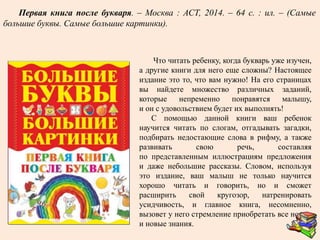Что читать ребенку, когда букварь уже изучен,
а другие книги для него еще сложны? Настоящее
издание это то, что вам нужно! На его страницах
вы найдете множество различных заданий,
которые непременно понравятся малышу,
и он с удовольствием будет их выполнять!
С помощью данной книги ваш ребенок
научится читать по слогам, отгадывать загадки,
подбирать недостающие слова в рифму, а также
развивать свою речь, составляя
по представленным иллюстрациям предложения
и даже небольшие рассказы. Словом, используя
это издание, ваш малыш не только научится
хорошо читать и говорить, но и сможет
расширить свой кругозор, натренировать
усидчивость, и главное книга, несомненно,
вызовет у него стремление приобретать все новые
и новые знания.
Первая книга после букваря. – Москва : АСТ, 2014. – 64 с. : ил. – (Самые
большие буквы. Самые большие картинки).
 