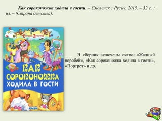 В сборник включены сказки «Жадный
воробей», «Как сороконожка ходила в гости»,
«Портрет» и др.
Как сороконожка ходила в гости. – Смоленск : Русич, 2015. – 32 с. :
ил. – (Страна детства).
 