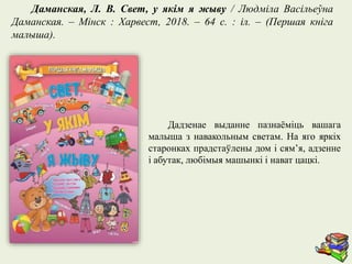 Дадзенае выданне пазнаёміць вашага
малыша з навакольным светам. На яго яркіх
старонках прадстаўлены дом і сям’я, адзенне
і абутак, любімыя машынкі і нават цацкі.
Даманская, Л. В. Свет, у якім я жыву / Людміла Васільеўна
Даманская. – Мінск : Харвест, 2018. – 64 с. : іл. – (Першая кніга
малыша).
 