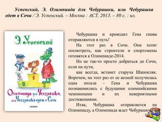 Чебурашка и крокодил Гена снова
отправляются в путь!
На этот раз в Сочи. Они хотят
посмотреть, как строители и спортсмены
готовятся к Олимпиаде-2014.
Но не так-то просто добраться до Сочи,
если на пути,
как всегда, встанет старуха Шапокляк.
Впрочем, на этот раз от ее козней получилась
одна польза - Гена и Чебурашка
познакомились с будущими олимпийскими
чемпионами и их невероятными
достижениями.
Итак, Чебурашка отправляется на
Олимпиаду, а Олимпиада ждет Чебурашку!
Успенский, Э. Олимпиада для Чебурашки, или Чебурашка
едет в Сочи / Э. Успенский. – Москва : АСТ, 2013. – 80 с. : ил.
 