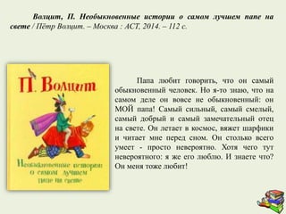 Папа любит говорить, что он самый
обыкновенный человек. Но я-то знаю, что на
самом деле он вовсе не обыкновенный: он
МОЙ папа! Самый сильный, самый смелый,
самый добрый и самый замечательный отец
на свете. Он летает в космос, вяжет шарфики
и читает мне перед сном. Он столько всего
умеет - просто невероятно. Хотя чего тут
невероятного: я же его люблю. И знаете что?
Он меня тоже любит!
Волцит, П. Необыкновенные истории о самом лучшем папе на
свете / Пётр Волцит. – Москва : АСТ, 2014. – 112 с.
 