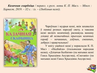 Чароўныя і мудрыя казкі, якія захаваліся
ў памяці розных народаў свету, а таксама
казкі вялікіх казачнікаў, раскажуць вашаму
дзіцяці аб незвычайных прыгодах казачных
герояў – нечаканых, дзіўных, смешных,
добрых і правучальных!
У кнігу увайшлі казкі у перакладзе К. П.
Масэ : «Нядбайла» (італьянская народная
казка), «Дзіцячая балбатня» (па матывах казкі
Ганса Хрысціяна Андэрсэна), «Снегавік» (па
матывах казкі Ганса Хрысціяна Андэрсэна).
Казачная скарбнiца / перакл. з руск. мовы К. П. Масэ. – Мінск :
Харвест, 2019. – 32 с. : іл. – (Любімыя казкі).
 